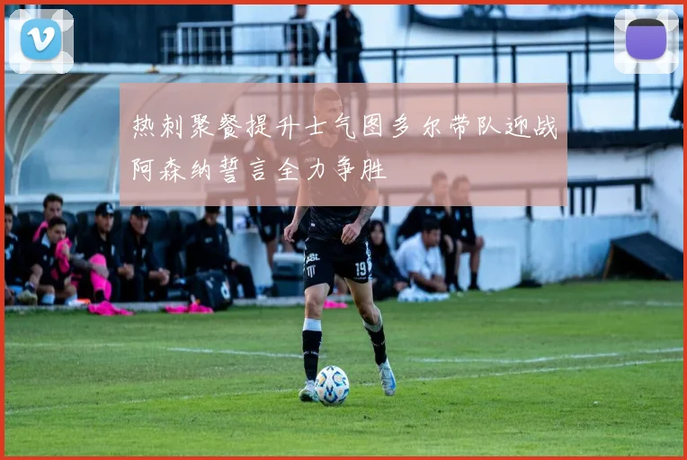 热刺聚餐提升士气图多尔带队迎战阿森纳誓言全力争胜