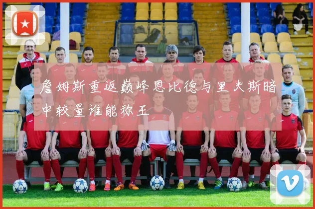 詹姆斯重返巅峰恩比德与里夫斯暗中较量谁能称王