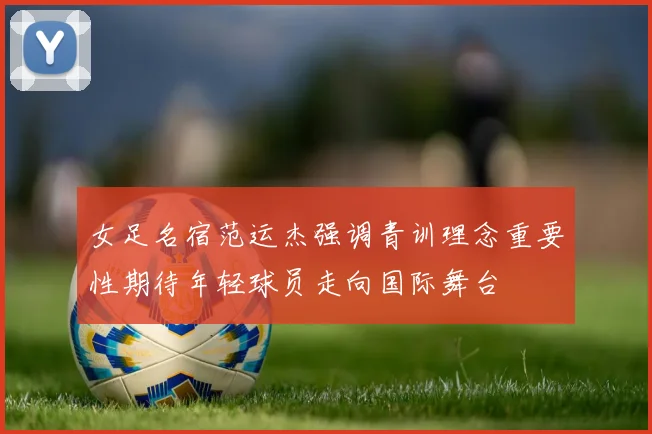 女足名宿范运杰强调青训理念重要性期待年轻球员走向国际舞台