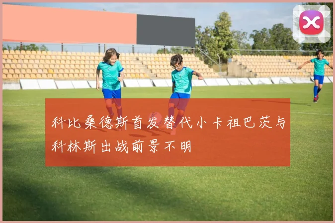 科比桑德斯首发替代小卡祖巴茨与科林斯出战前景不明
