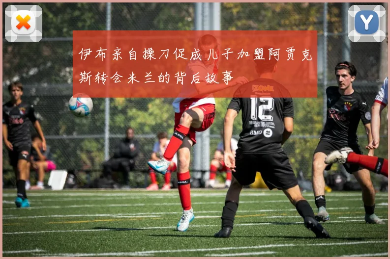 伊布亲自操刀促成儿子加盟阿贾克斯转会米兰的背后故事