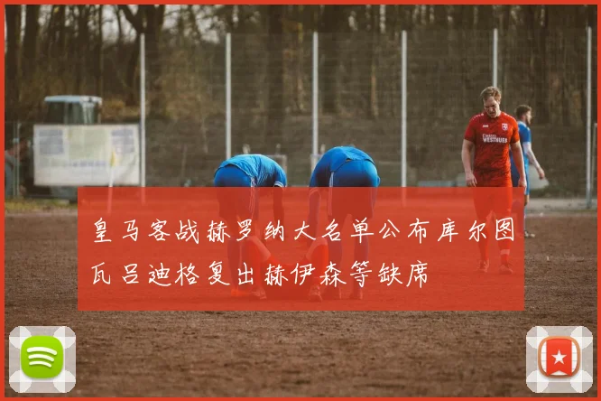 皇马客战赫罗纳大名单公布库尔图瓦吕迪格复出赫伊森等缺席