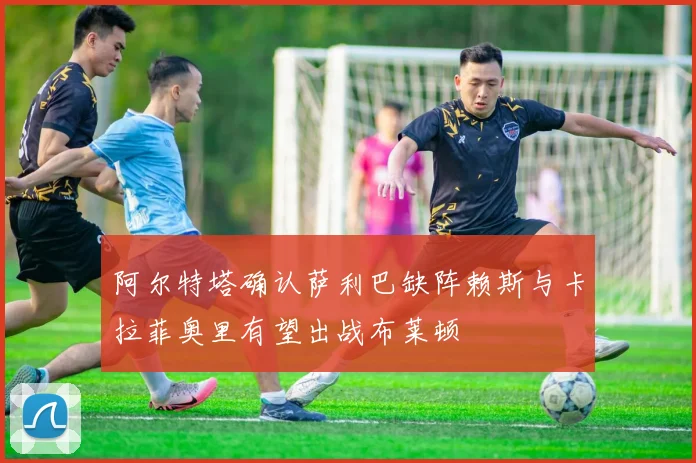 阿尔特塔确认萨利巴缺阵赖斯与卡拉菲奥里有望出战布莱顿
