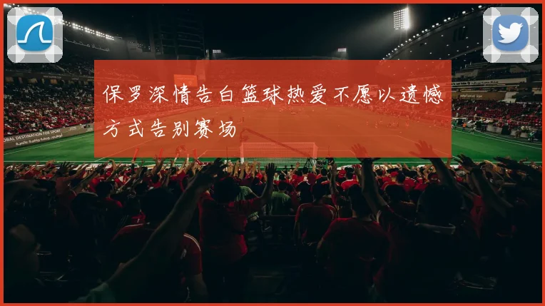 保罗深情告白篮球热爱不愿以遗憾方式告别赛场