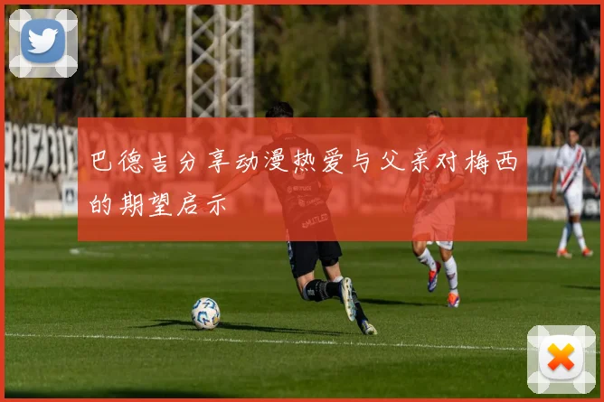 巴德吉分享动漫热爱与父亲对梅西的期望启示