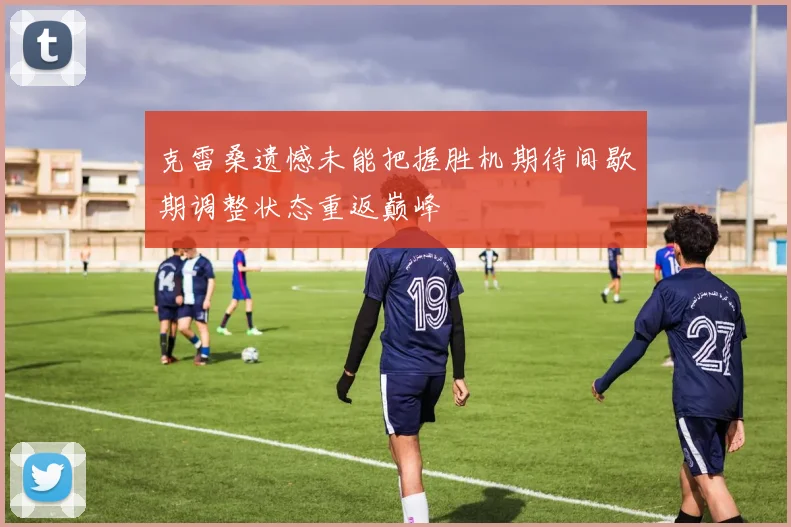 克雷桑遗憾未能把握胜机期待间歇期调整状态重返巅峰