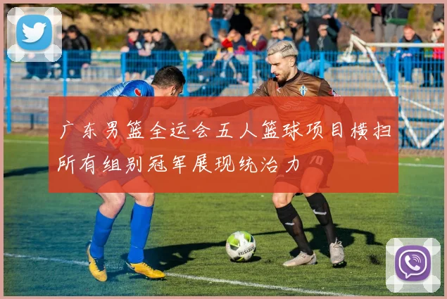 广东男篮全运会五人篮球项目横扫所有组别冠军展现统治力