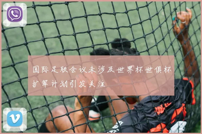 国际足联会议未涉及世界杯世俱杯扩军计划引发关注