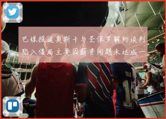 巴媒报道奥斯卡与圣保罗解约谈判陷入僵局主要因薪资问题未达成一致