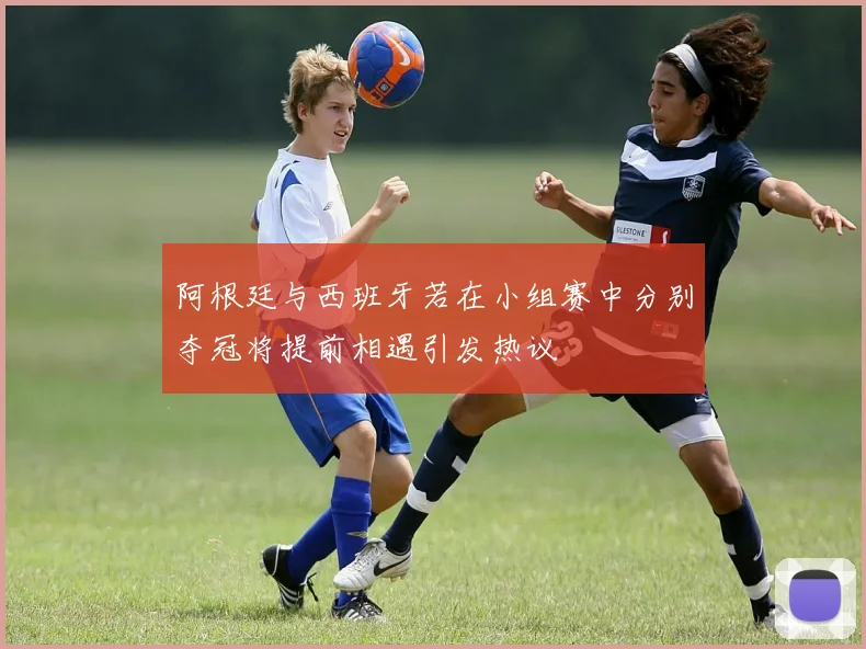 阿根廷与西班牙若在小组赛中分别夺冠将提前相遇引发热议