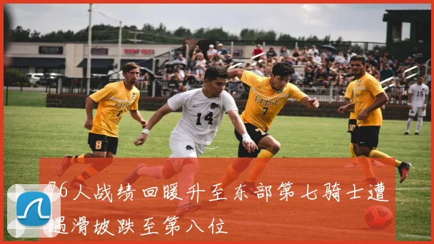 76人战绩回暖升至东部第七骑士遭遇滑坡跌至第八位