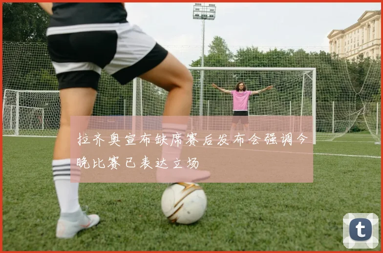拉齐奥宣布缺席赛后发布会强调今晚比赛已表达立场