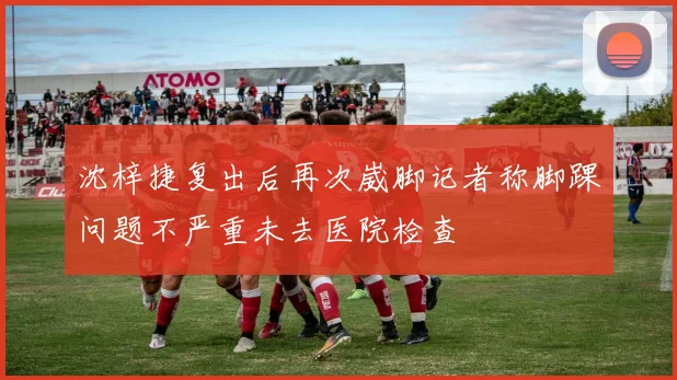 沈梓捷复出后再次崴脚记者称脚踝问题不严重未去医院检查