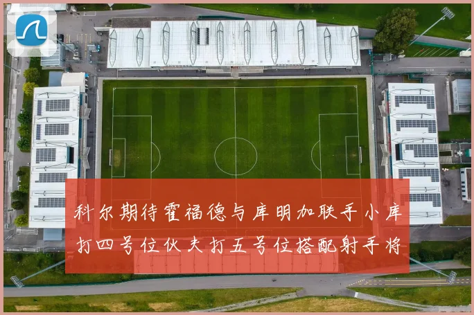 科尔期待霍福德与库明加联手小库打四号位伙夫打五号位搭配射手将极具观赏性