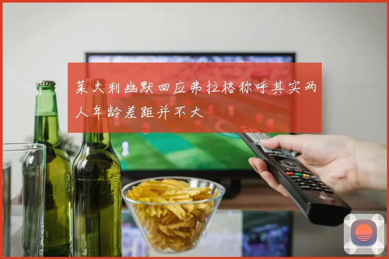 莱夫利幽默回应弗拉格称呼其实两人年龄差距并不大