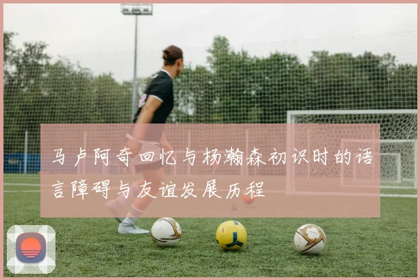 马卢阿奇回忆与杨瀚森初识时的语言障碍与友谊发展历程