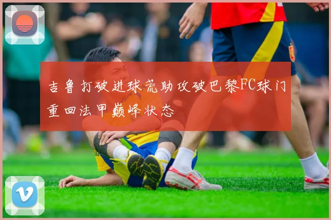 吉鲁打破进球荒助攻破巴黎FC球门重回法甲巅峰状态