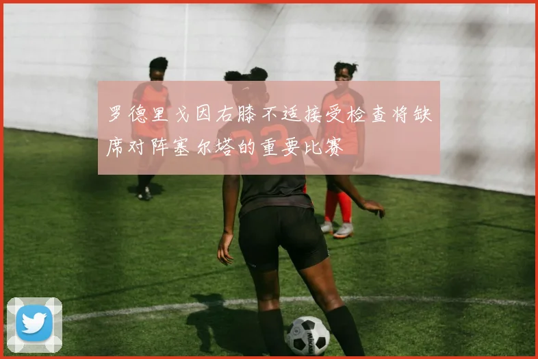 罗德里戈因右膝不适接受检查将缺席对阵塞尔塔的重要比赛
