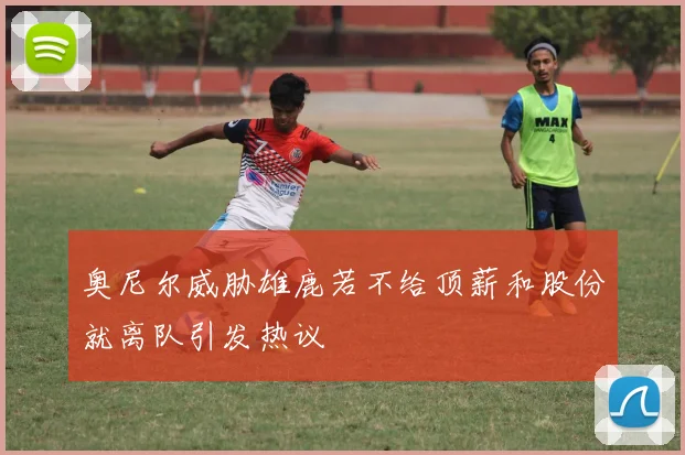 奥尼尔威胁雄鹿若不给顶薪和股份就离队引发热议