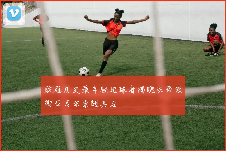 欧冠历史最年轻进球者揭晓法蒂领衔亚马尔紧随其后